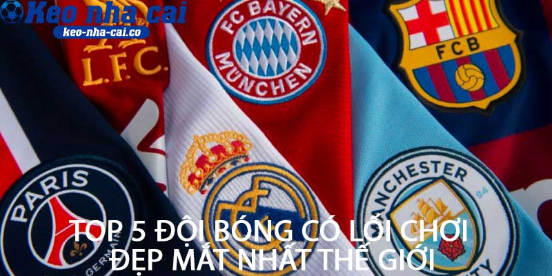 Top 5 đội bóng có lối chơi đẹp mắt nhất thế giới